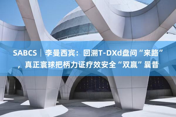 SABCS│李曼西宾：回溯T-DXd盘问“来路”，真正寰球把柄力证疗效安全“双赢”曩昔